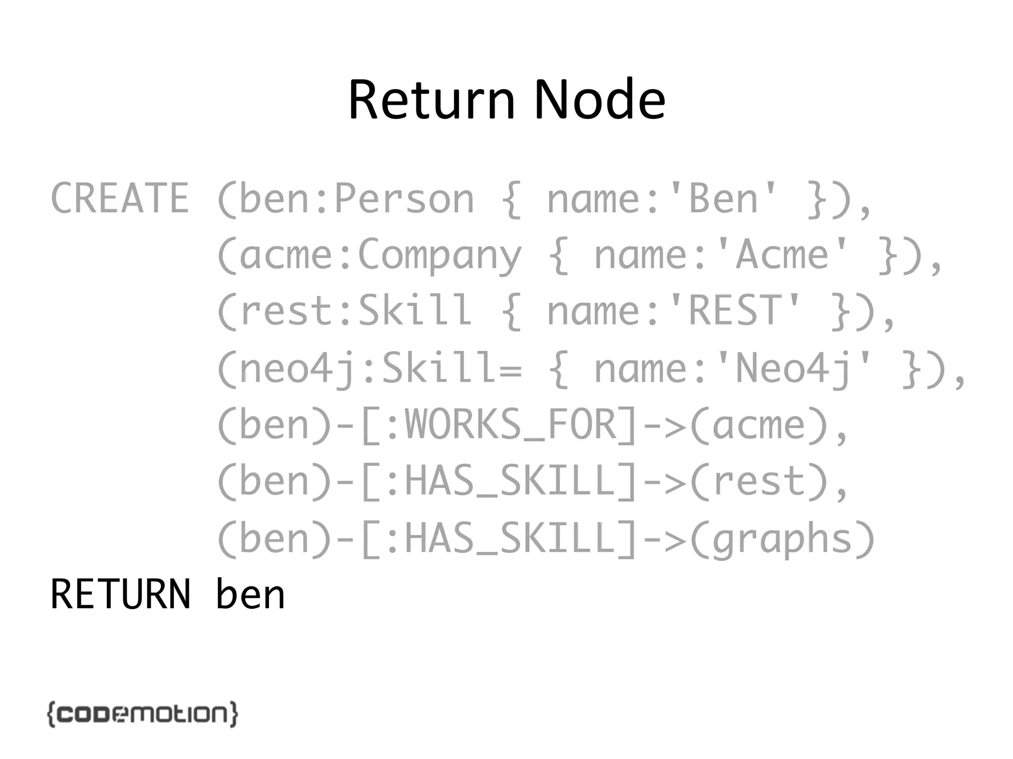 Return	
  Node	
  
CREATE (ben:Person { name:'Ben' }),	
(acme:Company { name:'Acme' }),	
(rest:Skill { name:'REST' }),	
(neo4j:Skill= { name:'Neo4j' }),	
(ben)-[:WORKS_FOR]->(acme),	
(ben)-[:HAS_SKILL]->(rest),	
(ben)-[:HAS_SKILL]->(graphs)	
RETURN ben	

 