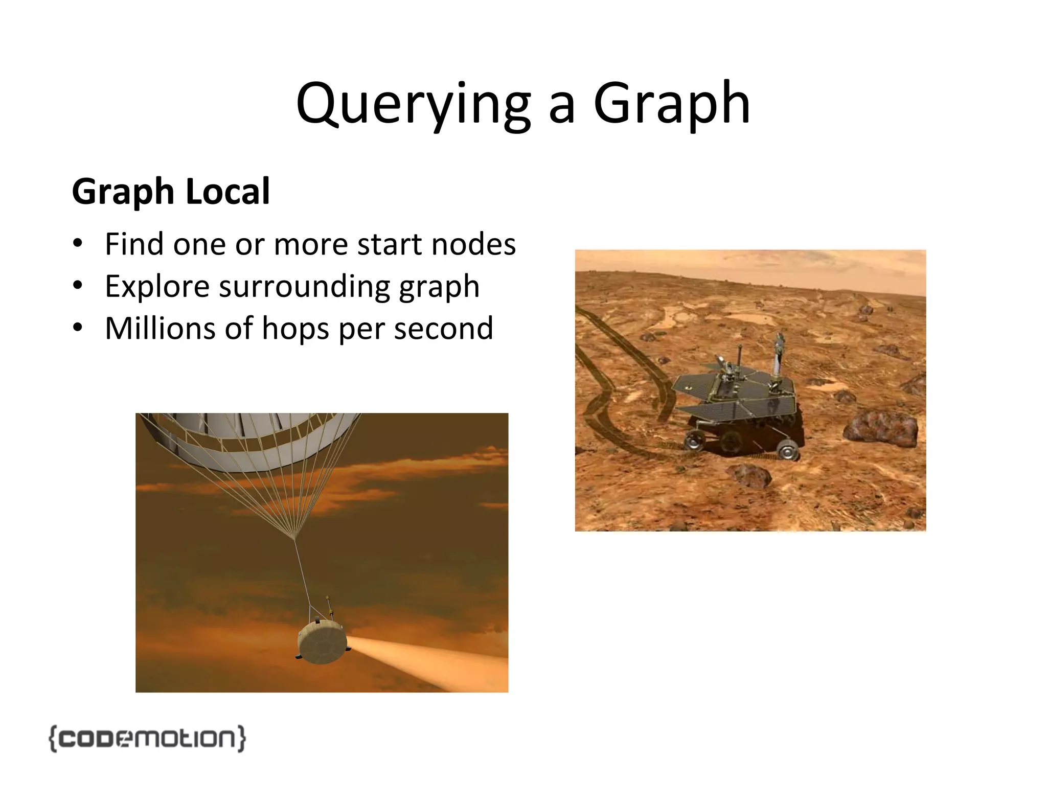 Querying	
  a	
  Graph	
  
Graph	
  Local	
  
•  Find	
  one	
  or	
  more	
  start	
  nodes	
  
•  Explore	
  surrounding	
  graph	
  
•  Millions	
  of	
  hops	
  per	
  second	
  

 