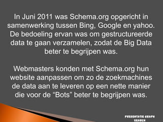 In Juni 2011 was Schema.org opgericht in
samenwerking tussen Bing, Google en yahoo.
De bedoeling ervan was om gestructureerde
data te gaan verzamelen, zodat de Big Data
beter te begrijpen was.
Webmasters konden met Schema.org hun
website aanpassen om zo de zoekmachines
de data aan te leveren op een nette manier
die voor de “Bots” beter te begrijpen was.
Presentatie Graph
Search

 