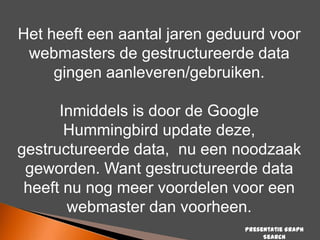 Het heeft een aantal jaren geduurd voor
webmasters de gestructureerde data
gingen aanleveren/gebruiken.

Inmiddels is door de Google
Hummingbird update deze,
gestructureerde data, nu een noodzaak
geworden. Want gestructureerde data
heeft nu nog meer voordelen voor een
webmaster dan voorheen.
Presentatie Graph
Search

 