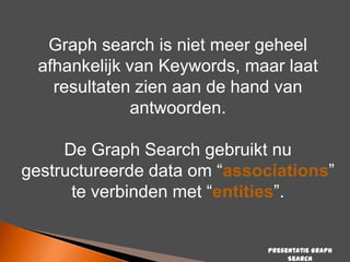 Graph search is niet meer geheel
afhankelijk van Keywords, maar laat
resultaten zien aan de hand van
antwoorden.

De Graph Search gebruikt nu
gestructureerde data om “associations”
te verbinden met “entities”.

Presentatie Graph
Search

 