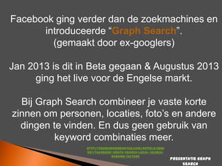 Facebook ging verder dan de zoekmachines en
introduceerde “Graph Search”.
(gemaakt door ex-googlers)
Jan 2013 is dit in Beta gegaan & Augustus 2013
ging het live voor de Engelse markt.
Bij Graph Search combineer je vaste korte
zinnen om personen, locaties, foto‟s en andere
dingen te vinden. En dus geen gebruik van
keyword combinaties meer.
http://searchenginewatch.com/article/2266
557/Facebook-Graph-Search-Local-SearchRanking-Factors

Presentatie Graph
Search

 