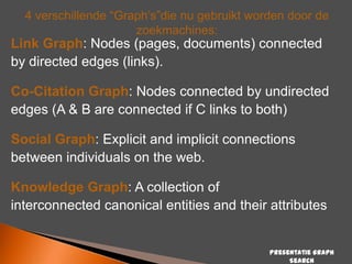 4 verschillende “Graph‟s”die nu gebruikt worden door de
zoekmachines:

Link Graph: Nodes (pages, documents) connected
by directed edges (links).

Co-Citation Graph: Nodes connected by undirected
edges (A & B are connected if C links to both)
Social Graph: Explicit and implicit connections
between individuals on the web.
Knowledge Graph: A collection of
interconnected canonical entities and their attributes

Presentatie Graph
Search

 