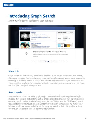 Introducing Graph Search
          A new way for people to discover your business




          What it is
          Graph Search is a new and improved search experience that allows users to discover people,
          places, and things on Facebook. Whether you are a Page, place, group, app, or game, you and the
          content you share can appear in search results based on the information you have shared and
          the connections you have. No immediate action is required other than making sure your Page,
          place, or app is complete and up-to-date.


          How it works
          Now people can search the social graph, not just by name but also by categories or simple
          phrases. They can also ﬁnd content, such as photos and videos that they may have missed. For
          example, people can ﬁnd you based on phrases, such as “hotels near the Eiffel Tower,” “sushi
          restaurants my friends have been to in London,” or “videos of TV shows that my friends like.”
          Relevant results are unique and different for everyone, based on their relationships and the
          information and content that has been shared with them.




© 2013 Facebook, Inc. All rights reserved. Product speciﬁcations subject to change without notice.        1
 