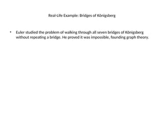 Real-Life Example: Bridges of Königsberg
• Euler studied the problem of walking through all seven bridges of Königsberg
without repeating a bridge. He proved it was impossible, founding graph theory.
 