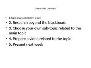 Instructions Overview
• 1. Topic: Graphs and Euler's Circuit
• 2. Research beyond the blackboard
• 3. Choose your own sub-topic related to the
main topic
• 4. Prepare a video related to the topic
• 5. Present next week
 