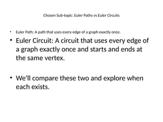 Chosen Sub-topic: Euler Paths vs Euler Circuits
• Euler Path: A path that uses every edge of a graph exactly once.
• Euler Circuit: A circuit that uses every edge of
a graph exactly once and starts and ends at
the same vertex.
• We'll compare these two and explore when
each exists.
 