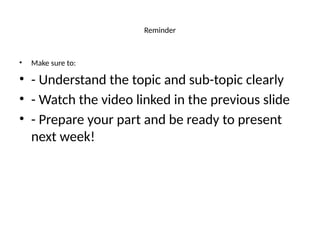 Reminder
• Make sure to:
• - Understand the topic and sub-topic clearly
• - Watch the video linked in the previous slide
• - Prepare your part and be ready to present
next week!
 