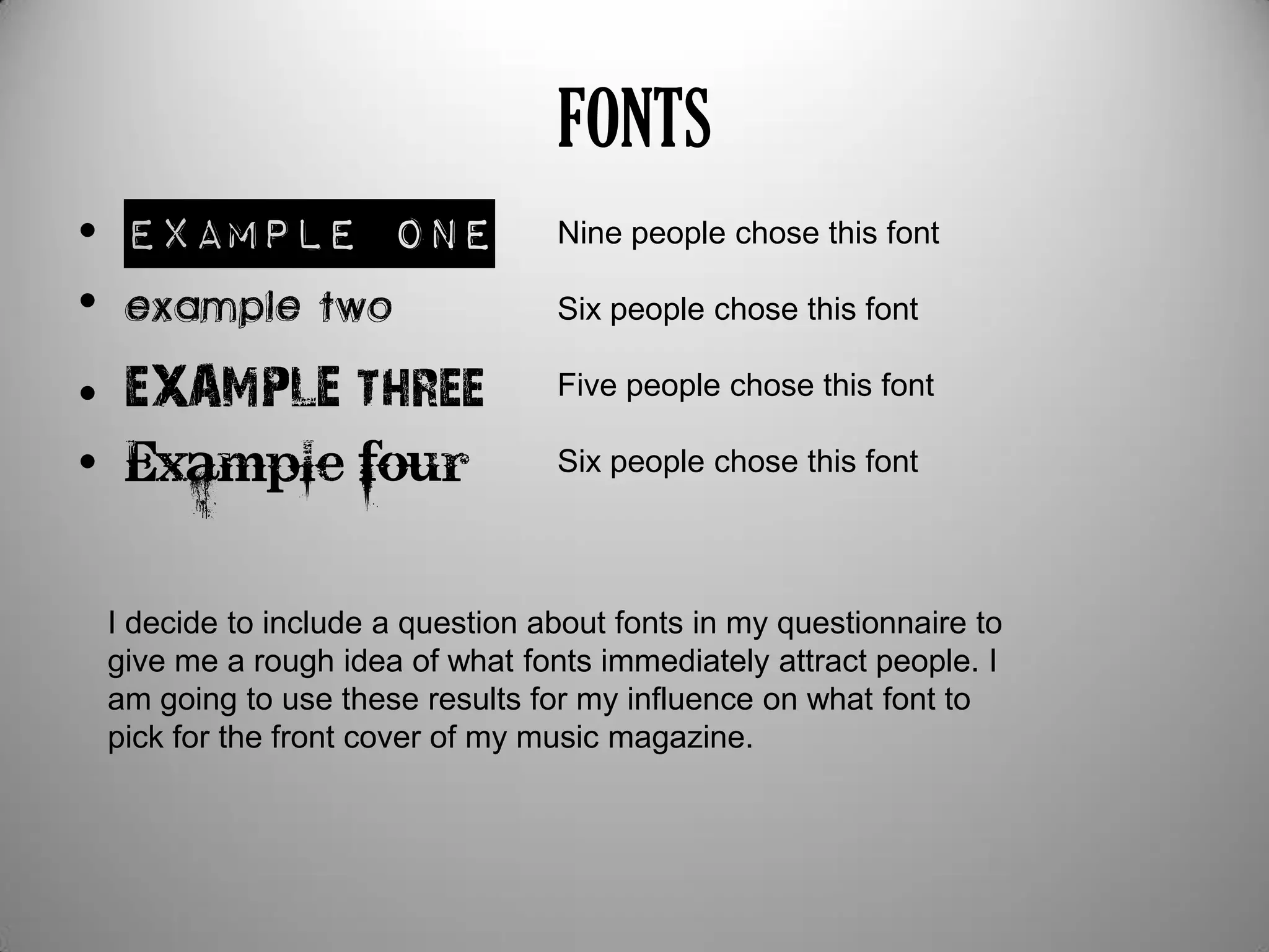 FONTS
• Example one
•
• EXAMPLE three
• Example four
Nine people chose this font
Six people chose this font
Five people chose this font
Six people chose this font
I decide to include a question about fonts in my questionnaire to
give me a rough idea of what fonts immediately attract people. I
am going to use these results for my influence on what font to
pick for the front cover of my music magazine.
 