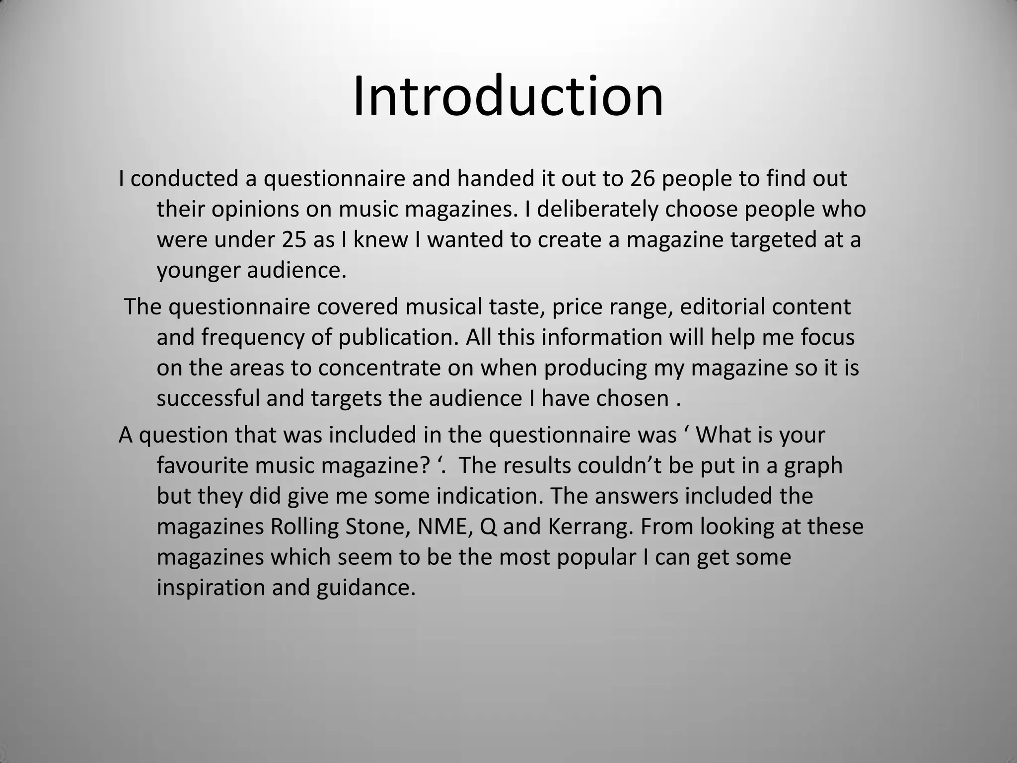Introduction
I conducted a questionnaire and handed it out to 26 people to find out
their opinions on music magazines. I deliberately choose people who
were under 25 as I knew I wanted to create a magazine targeted at a
younger audience.
The questionnaire covered musical taste, price range, editorial content
and frequency of publication. All this information will help me focus
on the areas to concentrate on when producing my magazine so it is
successful and targets the audience I have chosen .
A question that was included in the questionnaire was ‘ What is your
favourite music magazine? ‘. The results couldn’t be put in a graph
but they did give me some indication. The answers included the
magazines Rolling Stone, NME, Q and Kerrang. From looking at these
magazines which seem to be the most popular I can get some
inspiration and guidance.
 