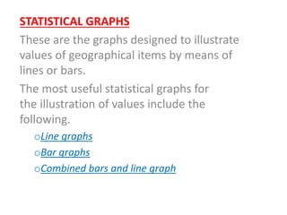 STATISTICAL GRAPHS
These are the graphs designed to illustrate
values of geographical items by means of
lines or bars.
The most useful statistical graphs for
the illustration of values include the
following.
oLine graphs
oBar graphs
oCombined bars and line graph
 