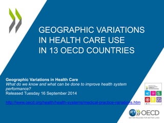 GEOGRAPHIC VARIATIONS 
IN HEALTH CARE USE 
IN 13 OECD COUNTRIES 
Geographic Variations in Health Care 
What do we know and what can be done to improve health system 
performance? 
Released Tuesday 16 September 2014 
http://www.oecd.org/health/health-systems/medical-practice-variations.htm 
 