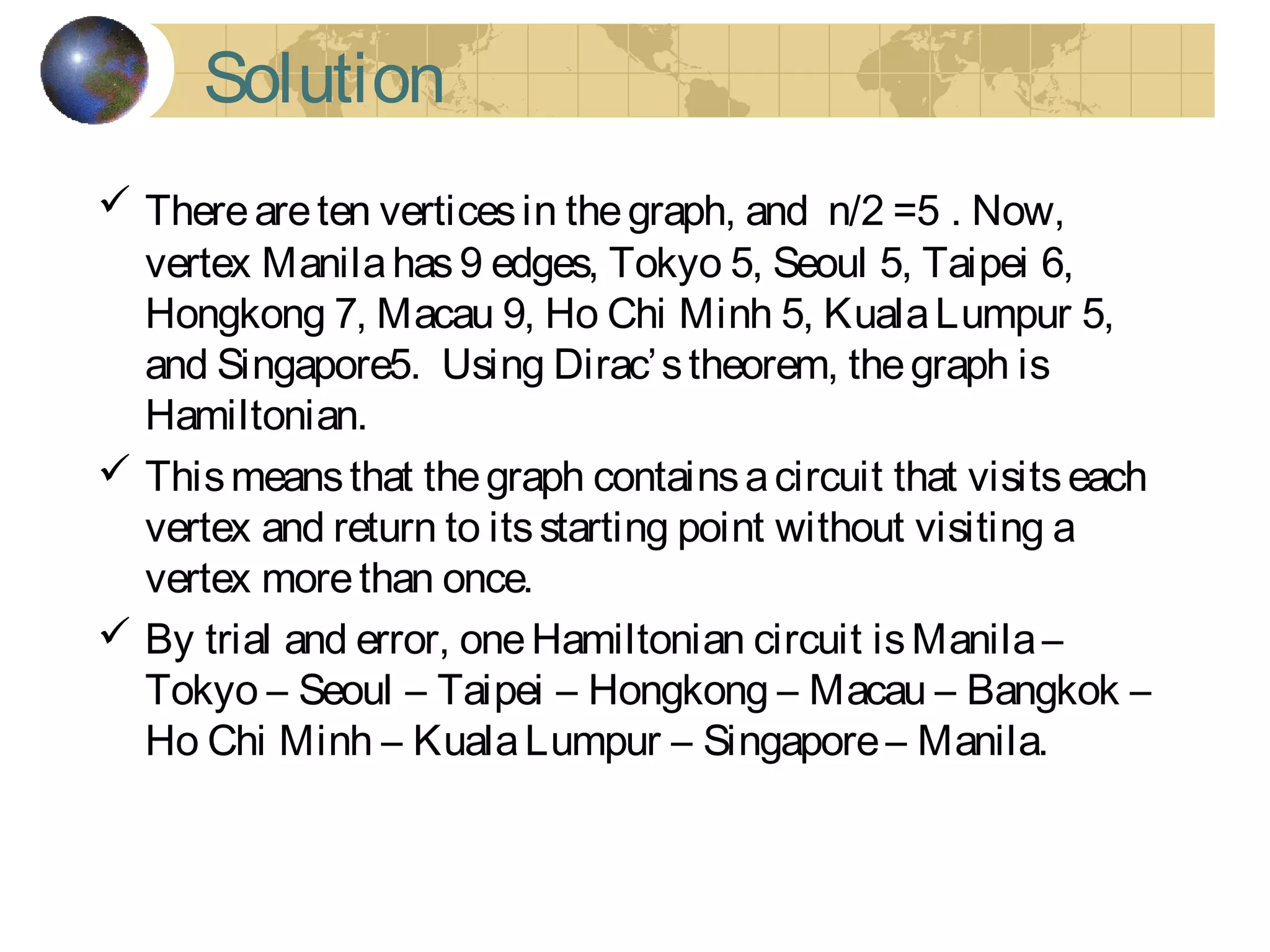 Solution
 Thereareten verticesin thegraph, and n/2 =5 . Now,
vertex Manilahas9 edges, Tokyo 5, Seoul 5, Taipei 6,
Hongkong 7, Macau 9, Ho Chi Minh 5, KualaLumpur 5,
and Singapore5. Using Dirac’stheorem, thegraph is
Hamiltonian.
 Thismeansthat thegraph containsacircuit that visitseach
vertex and return to itsstarting point without visiting a
vertex morethan once.
 By trial and error, oneHamiltonian circuit isManila–
Tokyo – Seoul – Taipei – Hongkong – Macau – Bangkok –
Ho Chi Minh – KualaLumpur – Singapore– Manila.
 