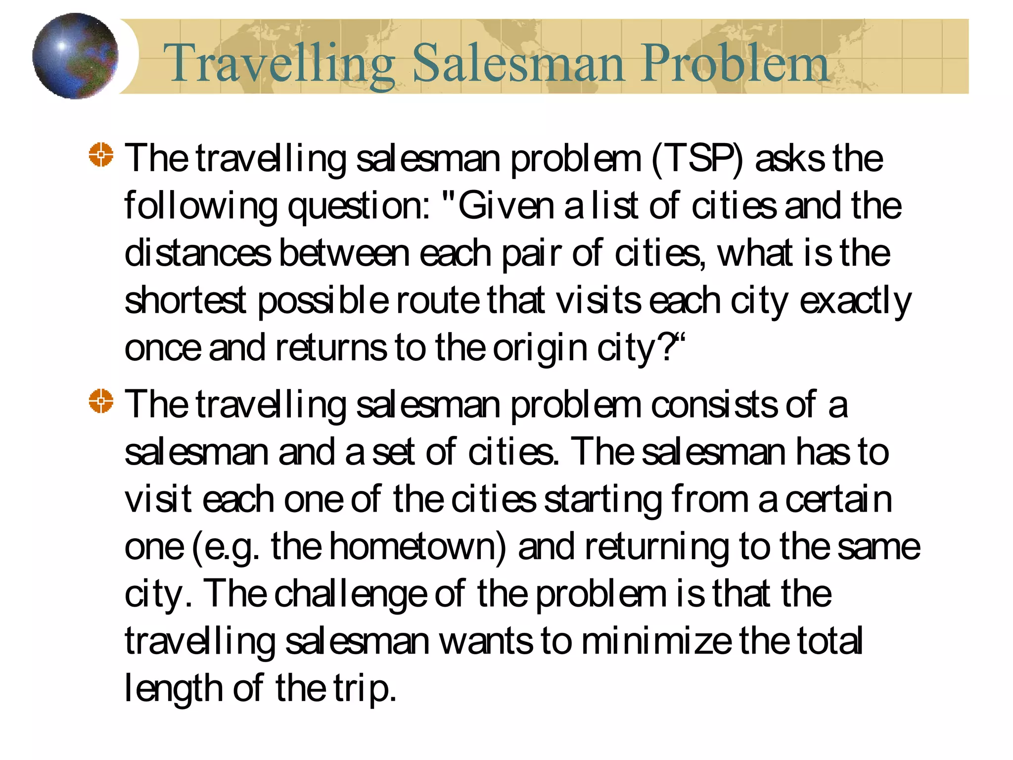 Travelling Salesman Problem
The travelling salesman problem (TSP) asksthe
following question: "Given alist of citiesand the
distancesbetween each pair of cities, what isthe
shortest possibleroutethat visitseach city exactly
onceand returnsto theorigin city?“
Thetravelling salesman problem consistsof a
salesman and aset of cities. Thesalesman hasto
visit each oneof thecitiesstarting from acertain
one(e.g. thehometown) and returning to thesame
city. Thechallengeof theproblem isthat the
travelling salesman wantsto minimizethetotal
length of thetrip.
 
