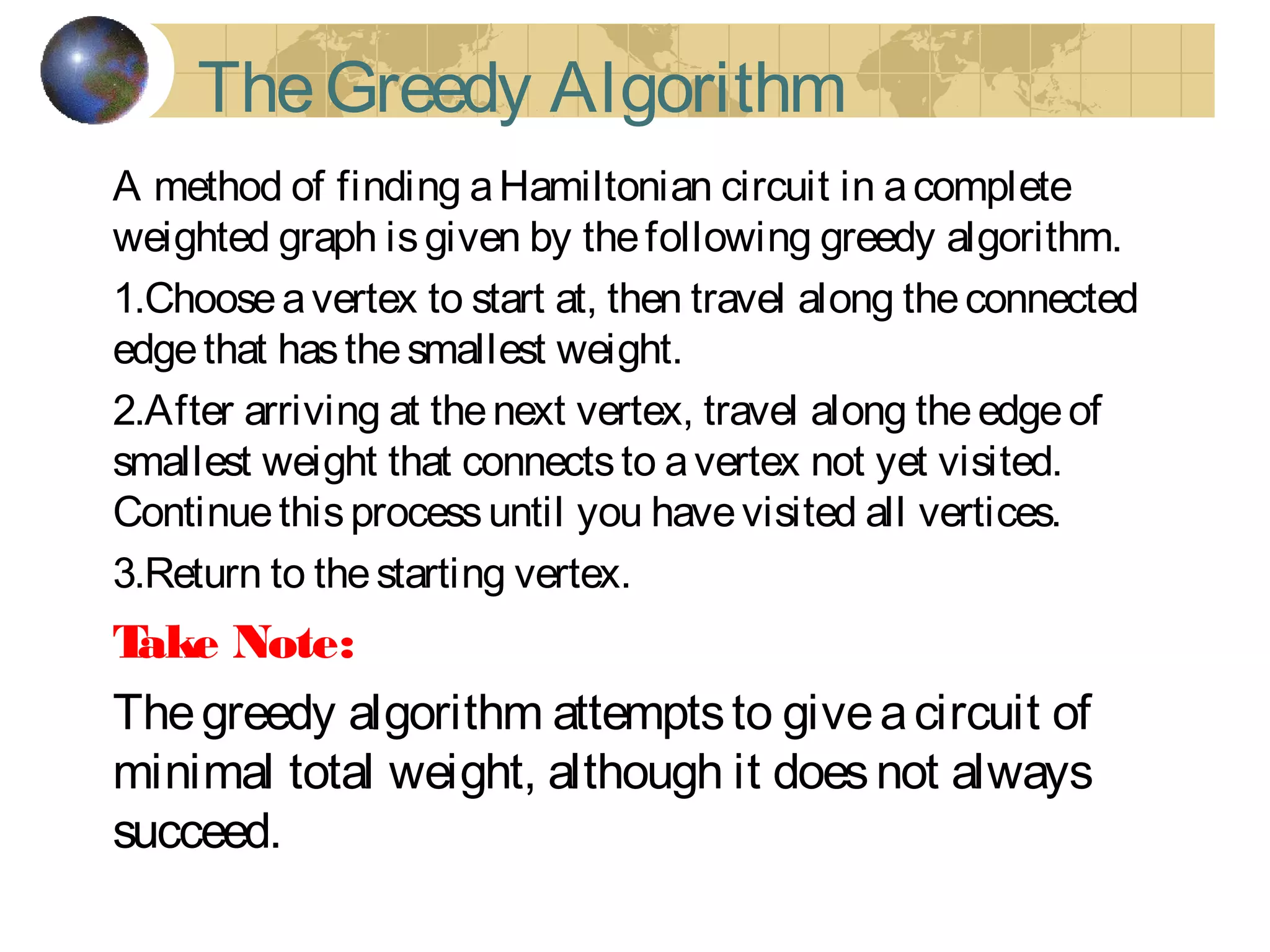 TheGreedy Algorithm
A method of finding aHamiltonian circuit in acomplete
weighted graph isgiven by thefollowing greedy algorithm.
1.Chooseavertex to start at, then travel along theconnected
edgethat hasthesmallest weight.
2.After arriving at thenext vertex, travel along theedgeof
smallest weight that connectsto avertex not yet visited.
Continuethisprocessuntil you havevisited all vertices.
3.Return to thestarting vertex.
Take Note:
Thegreedy algorithm attemptsto giveacircuit of
minimal total weight, although it doesnot always
succeed.
 