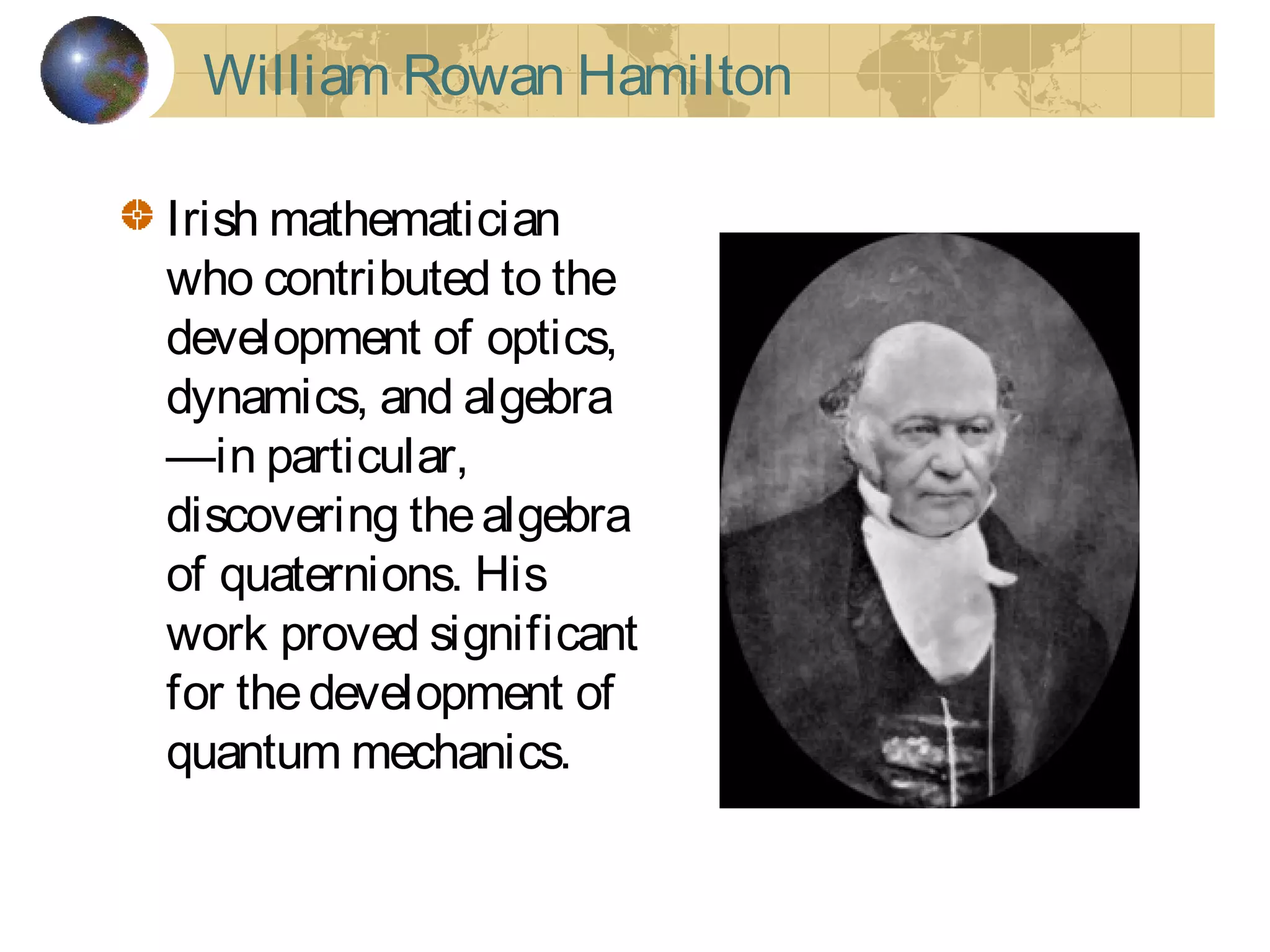 Irish mathematician
who contributed to the
development of optics,
dynamics, and algebra
—in particular,
discovering thealgebra
of quaternions. His
work proved significant
for thedevelopment of
quantum mechanics.
William Rowan Hamilton
 