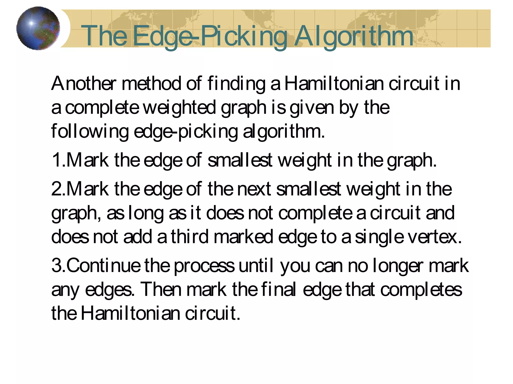 TheEdge-Picking Algorithm
Another method of finding aHamiltonian circuit in
acompleteweighted graph isgiven by the
following edge-picking algorithm.
1.Mark theedgeof smallest weight in thegraph.
2.Mark theedgeof thenext smallest weight in the
graph, aslong asit doesnot completeacircuit and
doesnot add athird marked edgeto asinglevertex.
3.Continuetheprocessuntil you can no longer mark
any edges. Then mark thefinal edgethat completes
theHamiltonian circuit.
 