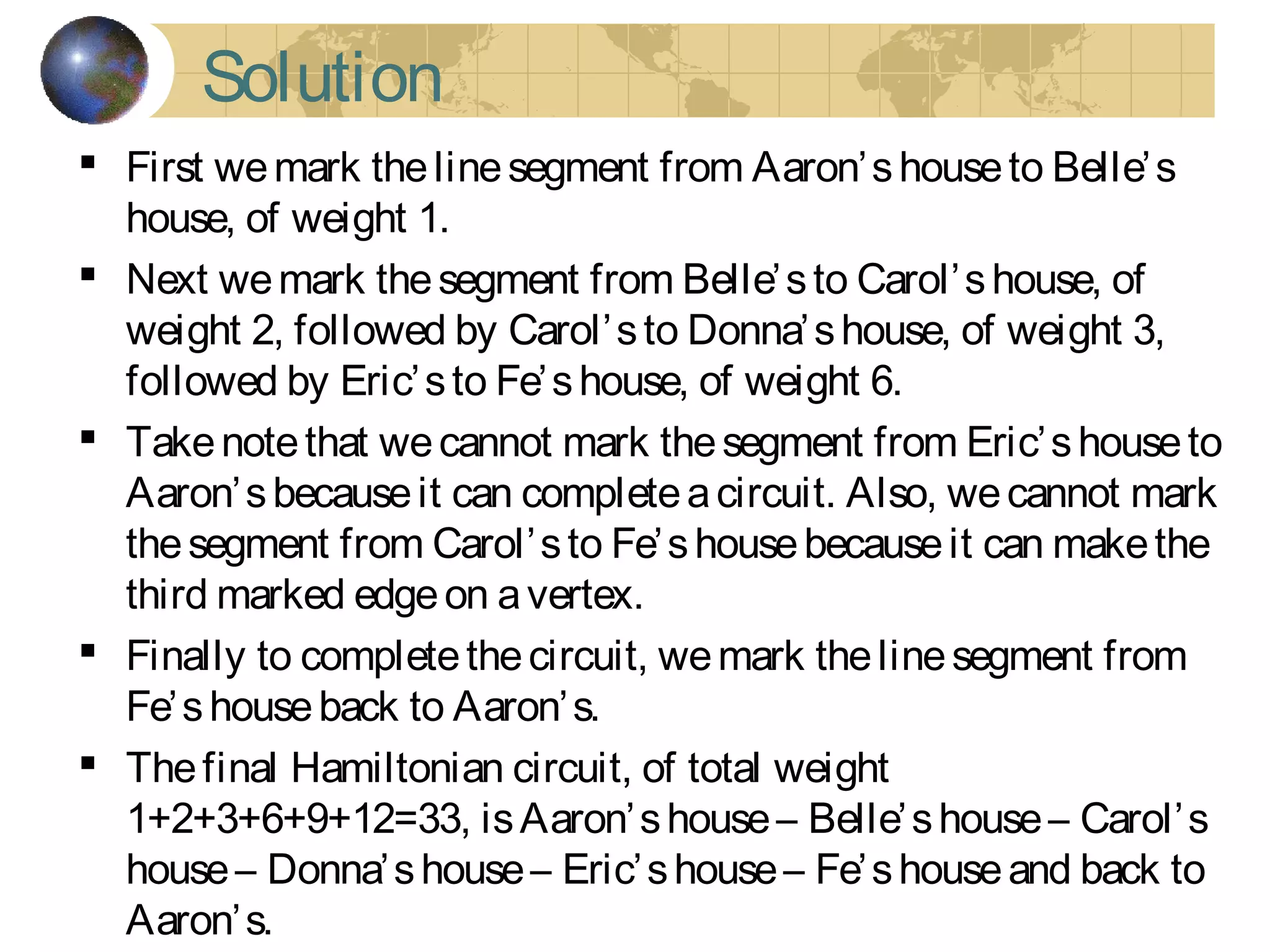 Solution
 First wemark thelinesegment from Aaron’shouseto Belle’s
house, of weight 1.
 Next wemark thesegment from Belle’sto Carol’shouse, of
weight 2, followed by Carol’sto Donna’shouse, of weight 3,
followed by Eric’sto Fe’shouse, of weight 6.
 Takenotethat wecannot mark thesegment from Eric’shouseto
Aaron’sbecauseit can completeacircuit. Also, wecannot mark
thesegment from Carol’sto Fe’shousebecauseit can makethe
third marked edgeon avertex.
 Finally to completethecircuit, wemark thelinesegment from
Fe’shouseback to Aaron’s.
 Thefinal Hamiltonian circuit, of total weight
1+2+3+6+9+12=33, isAaron’shouse– Belle’shouse– Carol’s
house– Donna’shouse– Eric’shouse– Fe’shouseand back to
Aaron’s.
 