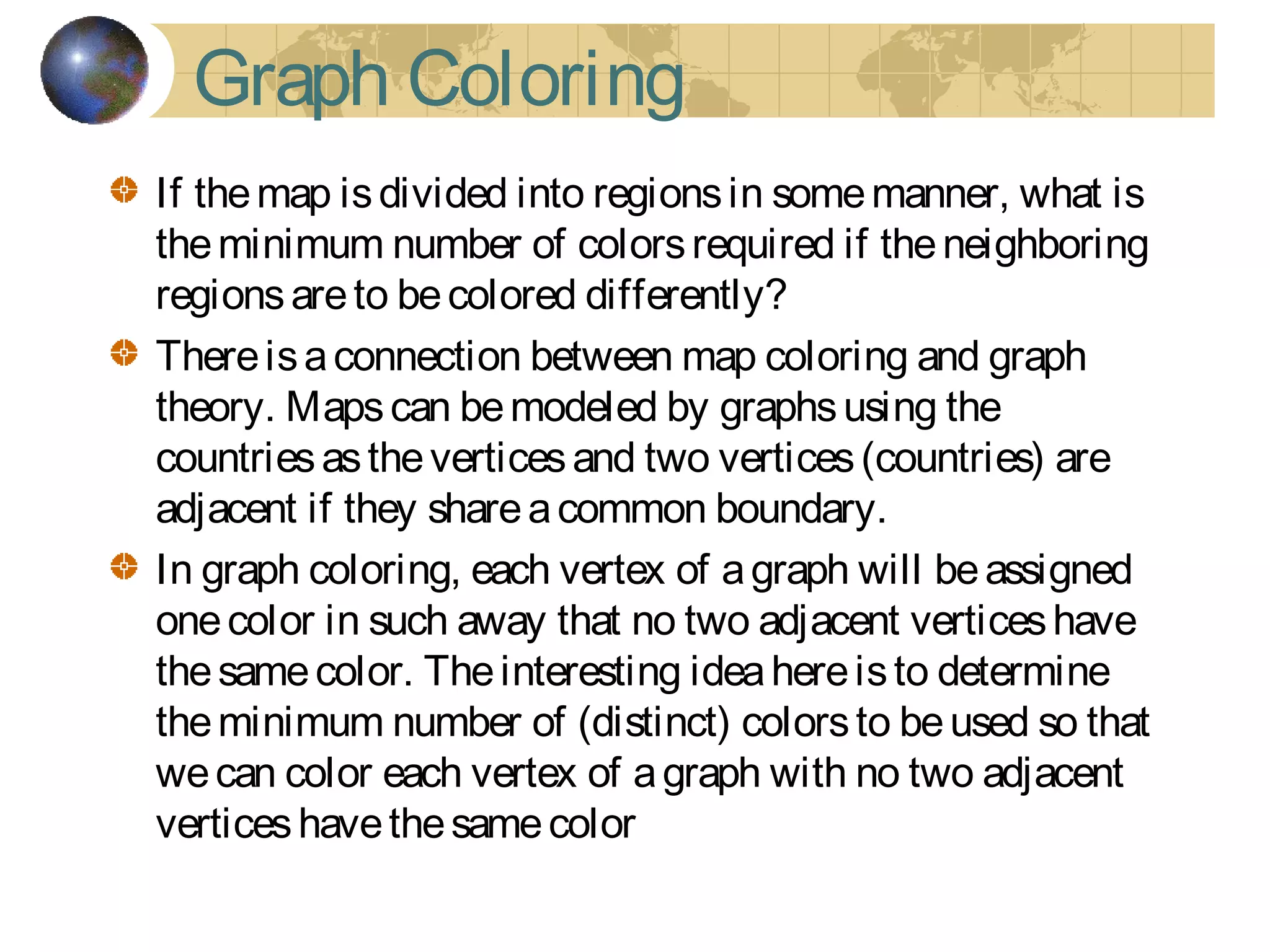Graph Coloring
If themap isdivided into regionsin somemanner, what is
theminimum number of colorsrequired if theneighboring
regionsareto becolored differently?
Thereisaconnection between map coloring and graph
theory. Mapscan bemodeled by graphsusing the
countriesastheverticesand two vertices(countries) are
adjacent if they shareacommon boundary.
In graph coloring, each vertex of agraph will beassigned
onecolor in such away that no two adjacent verticeshave
thesamecolor. Theinteresting ideahereisto determine
theminimum number of (distinct) colorsto beused so that
wecan color each vertex of agraph with no two adjacent
verticeshavethesamecolor
 
