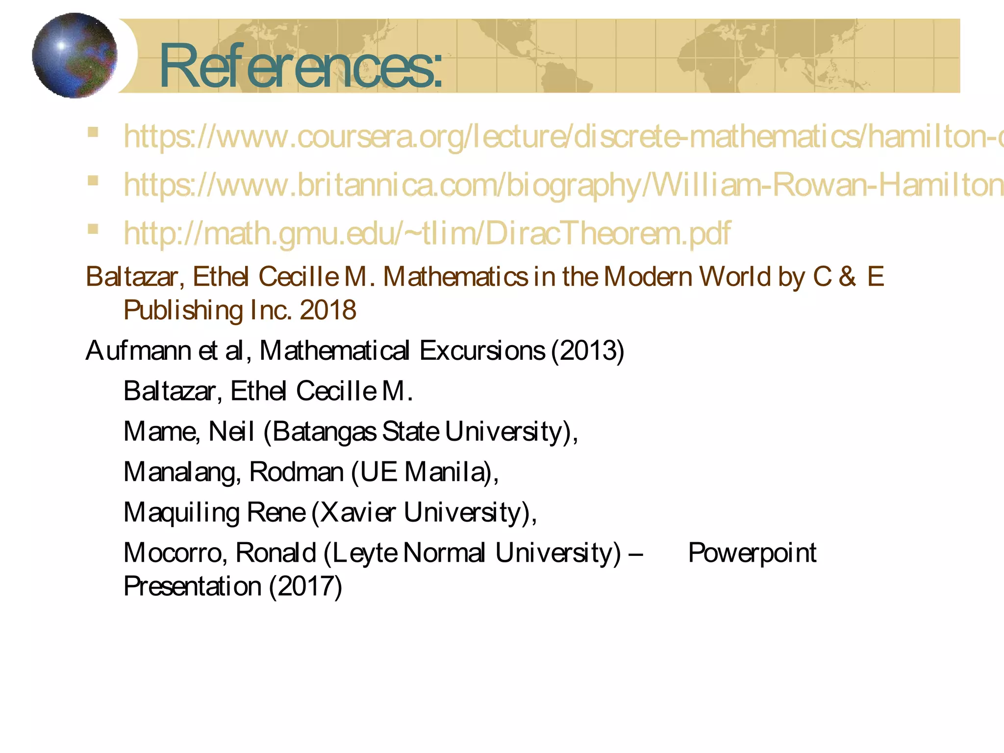 References:
 https://www.coursera.org/lecture/discrete-mathematics/hamilton-c
 https://www.britannica.com/biography/William-Rowan-Hamilton
 http://math.gmu.edu/~tlim/DiracTheorem.pdf
Baltazar, Ethel CecilleM. Mathematicsin theModern World by C & E
Publishing Inc. 2018
Aufmann et al, Mathematical Excursions(2013)
Baltazar, Ethel CecilleM.
Mame, Neil (BatangasStateUniversity),
Manalang, Rodman (UE Manila),
Maquiling Rene(Xavier University),
Mocorro, Ronald (LeyteNormal University) – Powerpoint
Presentation (2017)
 