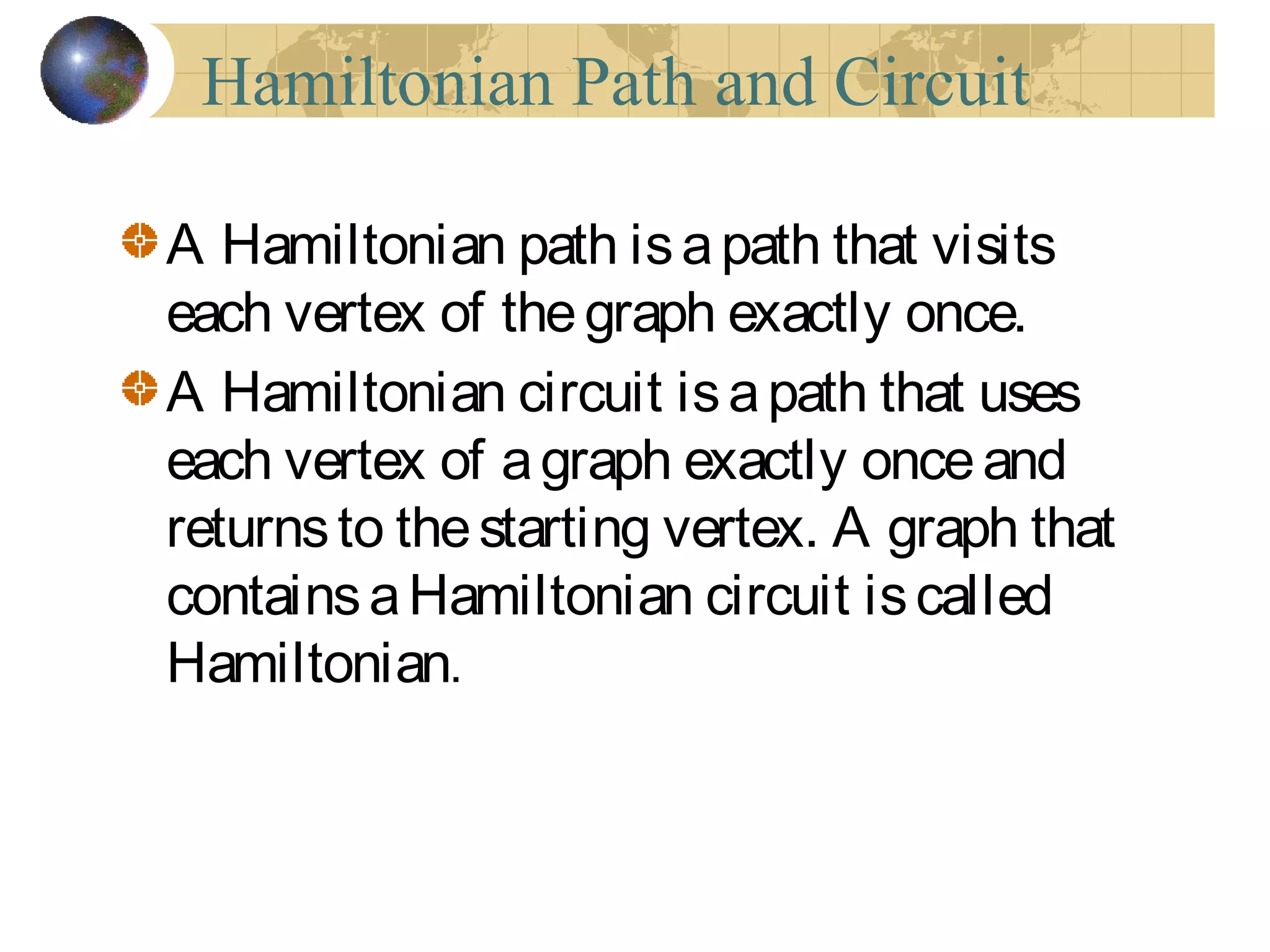 Hamiltonian Path and Circuit
A Hamiltonian path isapath that visits
each vertex of thegraph exactly once.
A Hamiltonian circuit isapath that uses
each vertex of agraph exactly onceand
returnsto thestarting vertex. A graph that
containsaHamiltonian circuit iscalled
Hamiltonian.
 