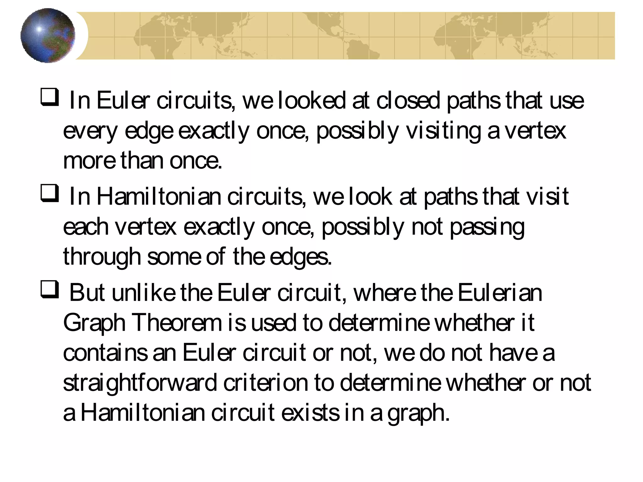  In Euler circuits, welooked at closed pathsthat use
every edgeexactly once, possibly visiting avertex
morethan once.
 In Hamiltonian circuits, welook at pathsthat visit
each vertex exactly once, possibly not passing
through someof theedges.
 But unliketheEuler circuit, wheretheEulerian
Graph Theorem isused to determinewhether it
containsan Euler circuit or not, wedo not havea
straightforward criterion to determinewhether or not
aHamiltonian circuit existsin agraph.
 