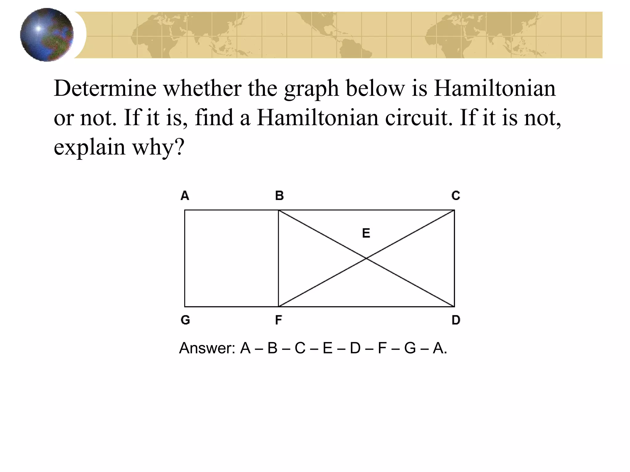 Determine whether the graph below is Hamiltonian
or not. If it is, find a Hamiltonian circuit. If it is not,
explain why?
Answer: A – B – C – E – D – F – G – A.
 