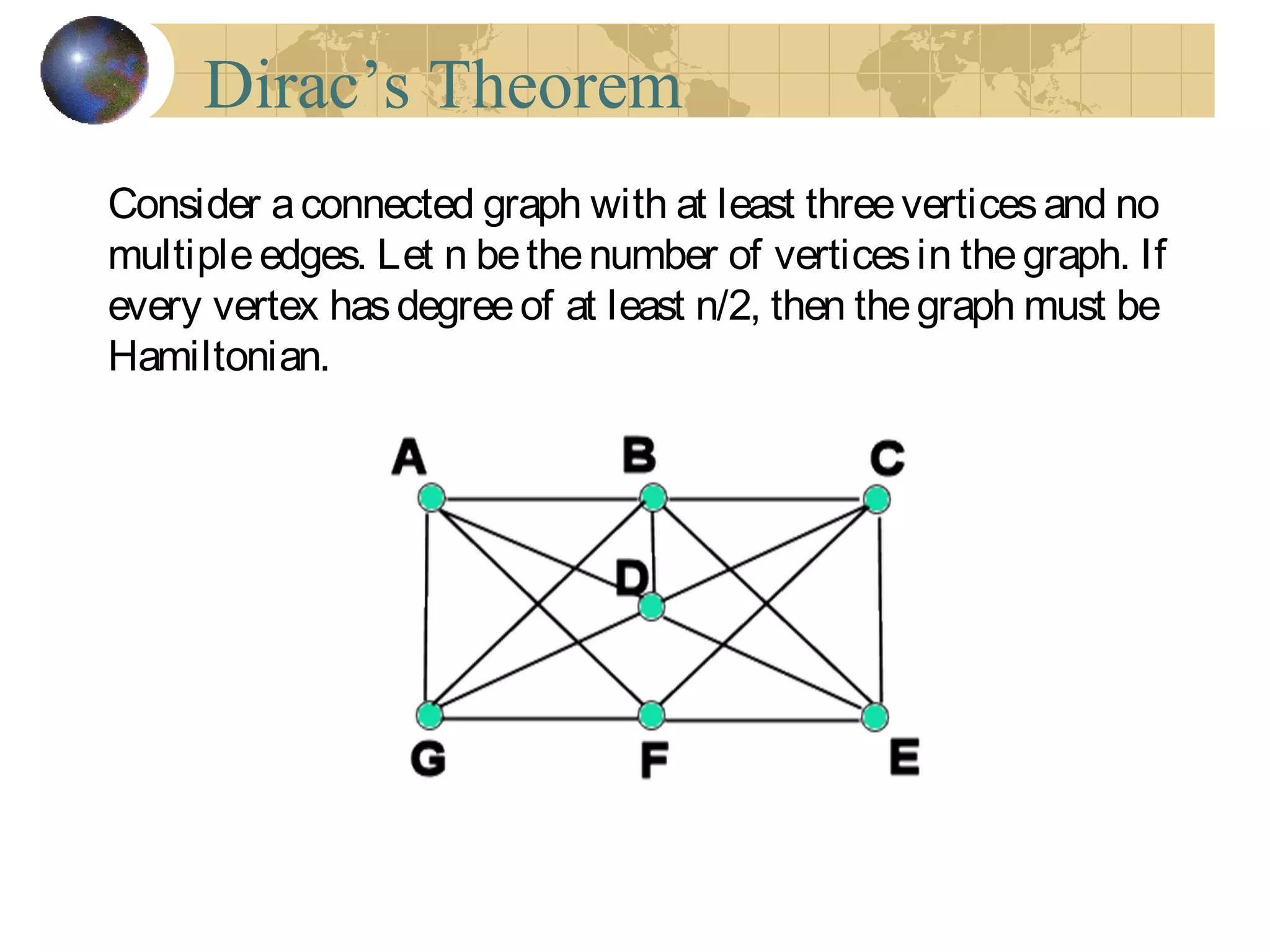 Dirac’s Theorem
Consider aconnected graph with at least threeverticesand no
multipleedges. Let n bethenumber of verticesin thegraph. If
every vertex hasdegreeof at least n/2, then thegraph must be
Hamiltonian.
 