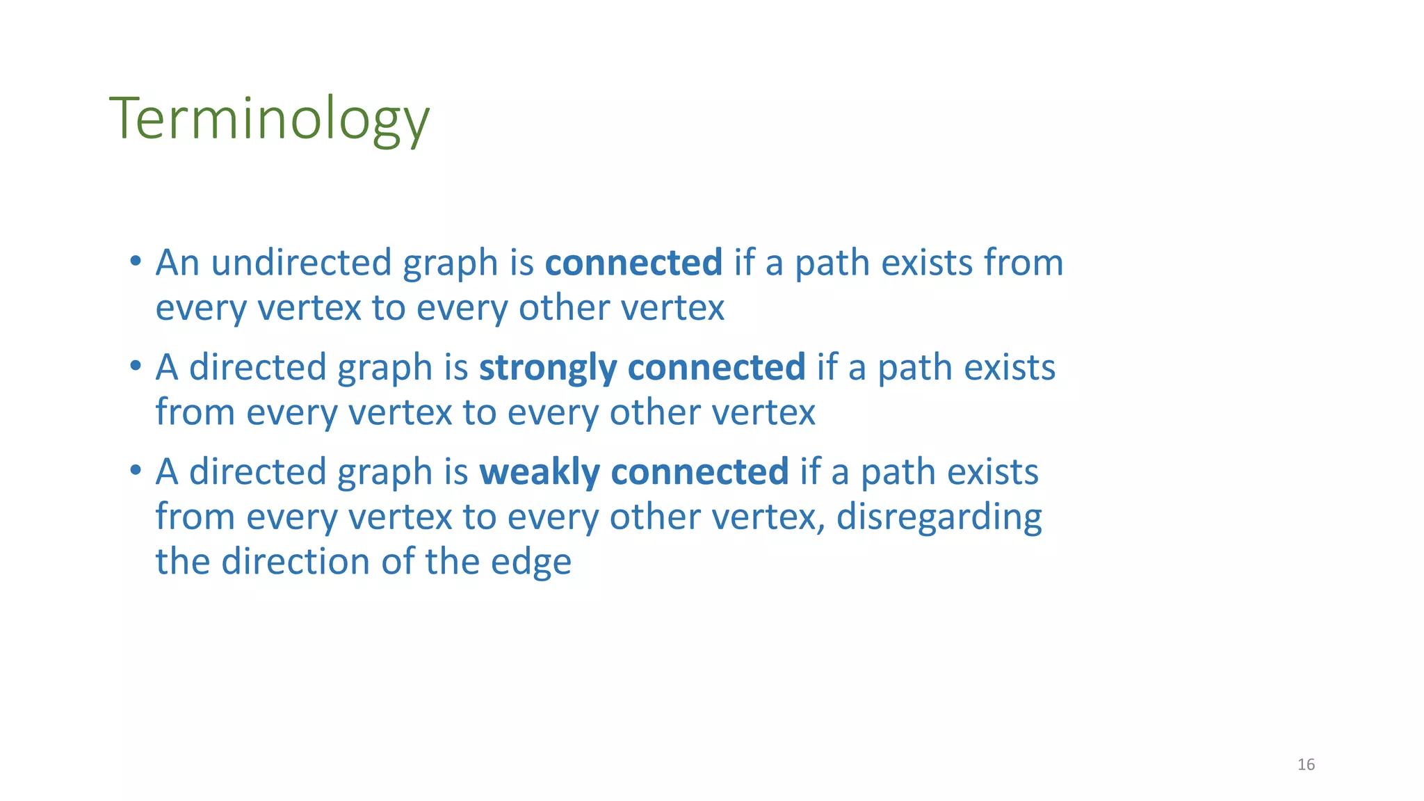 Terminology
• An undirected graph is connected if a path exists from
every vertex to every other vertex
• A directed graph is strongly connected if a path exists
from every vertex to every other vertex
• A directed graph is weakly connected if a path exists
from every vertex to every other vertex, disregarding
the direction of the edge
16
 