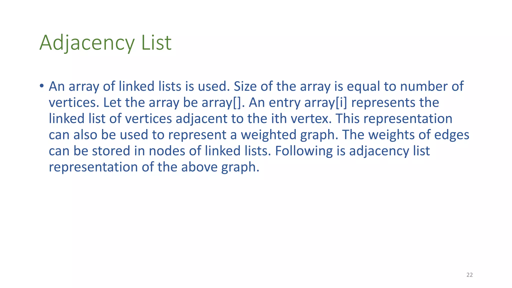 Adjacency List
• An array of linked lists is used. Size of the array is equal to number of
vertices. Let the array be array[]. An entry array[i] represents the
linked list of vertices adjacent to the ith vertex. This representation
can also be used to represent a weighted graph. The weights of edges
can be stored in nodes of linked lists. Following is adjacency list
representation of the above graph.
22
 