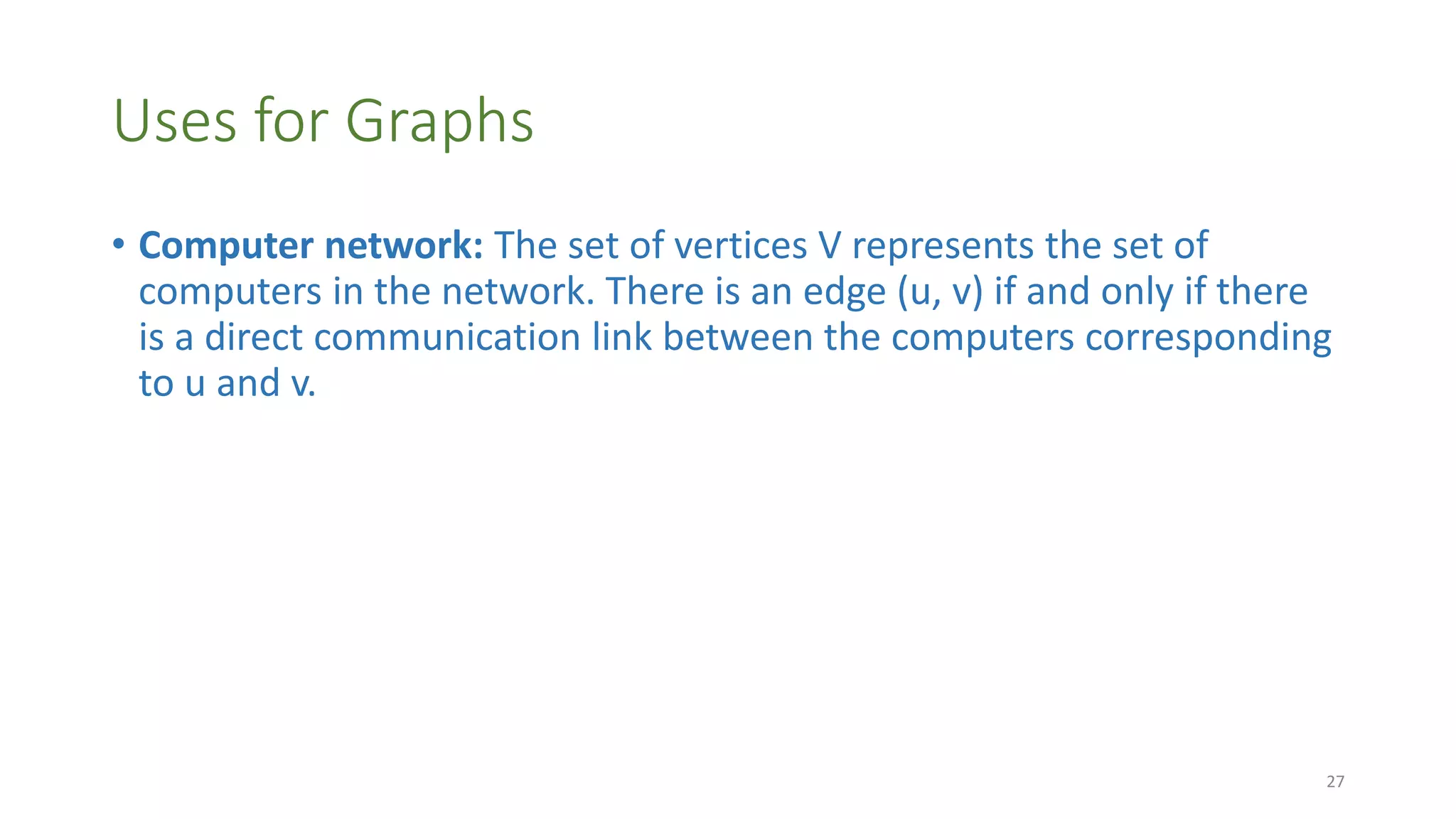 Uses for Graphs
• Computer network: The set of vertices V represents the set of
computers in the network. There is an edge (u, v) if and only if there
is a direct communication link between the computers corresponding
to u and v.
27
 