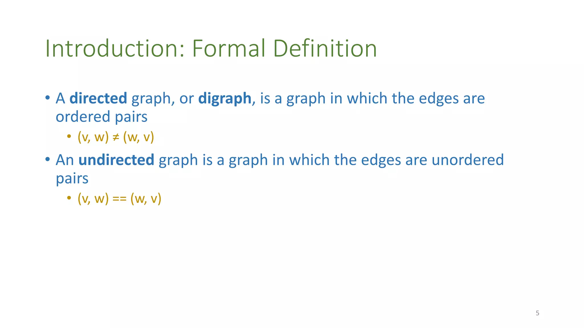 Introduction: Formal Definition
• A directed graph, or digraph, is a graph in which the edges are
ordered pairs
• (v, w) ≠ (w, v)
• An undirected graph is a graph in which the edges are unordered
pairs
• (v, w) == (w, v)
5
 