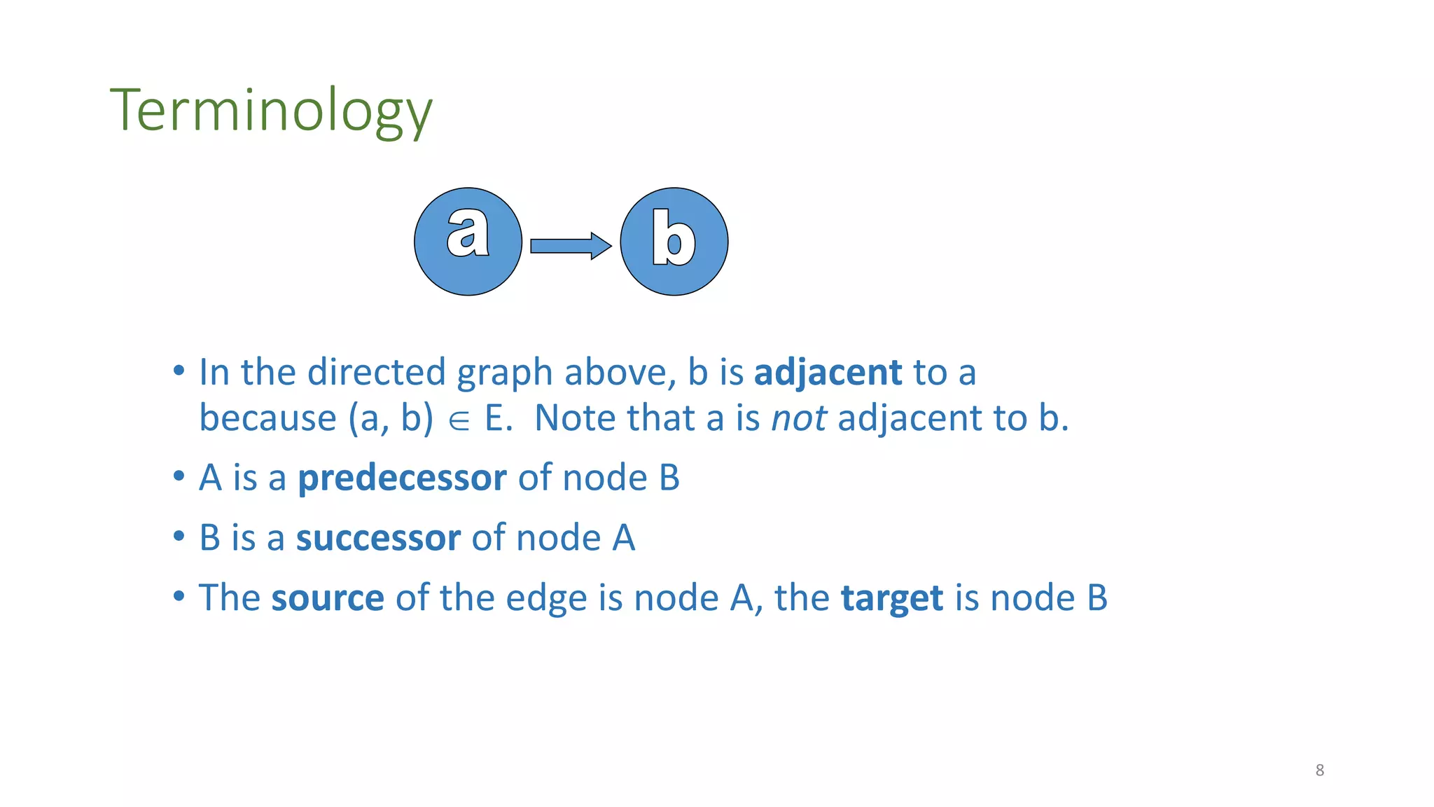 Terminology
• In the directed graph above, b is adjacent to a
because (a, b)  E. Note that a is not adjacent to b.
• A is a predecessor of node B
• B is a successor of node A
• The source of the edge is node A, the target is node B
8
 