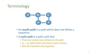 Terminology
• An acyclic path is a path which does not follow a
sequence.
• A cyclic path is a path such that
• There are at least two vertices on the path
• w1 = wn (path starts and ends at same vertex)
• And also maintains the sequence
11
 
