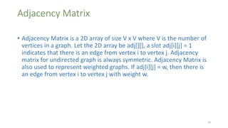 Adjacency Matrix
• Adjacency Matrix is a 2D array of size V x V where V is the number of
vertices in a graph. Let the 2D array be adj[][], a slot adj[i][j] = 1
indicates that there is an edge from vertex i to vertex j. Adjacency
matrix for undirected graph is always symmetric. Adjacency Matrix is
also used to represent weighted graphs. If adj[i][j] = w, then there is
an edge from vertex i to vertex j with weight w.
20
 