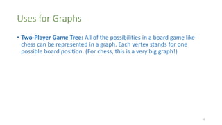 Uses for Graphs
• Two-Player Game Tree: All of the possibilities in a board game like
chess can be represented in a graph. Each vertex stands for one
possible board position. (For chess, this is a very big graph!)
28
 