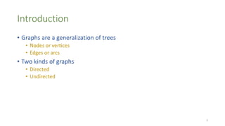 Introduction
• Graphs are a generalization of trees
• Nodes or vertices
• Edges or arcs
• Two kinds of graphs
• Directed
• Undirected
3
 