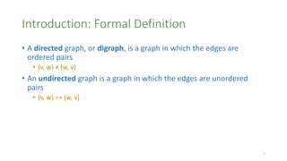 Introduction: Formal Definition
• A directed graph, or digraph, is a graph in which the edges are
ordered pairs
• (v, w) ≠ (w, v)
• An undirected graph is a graph in which the edges are unordered
pairs
• (v, w) == (w, v)
5
 