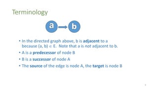 Terminology
• In the directed graph above, b is adjacent to a
because (a, b)  E. Note that a is not adjacent to b.
• A is a predecessor of node B
• B is a successor of node A
• The source of the edge is node A, the target is node B
8
 