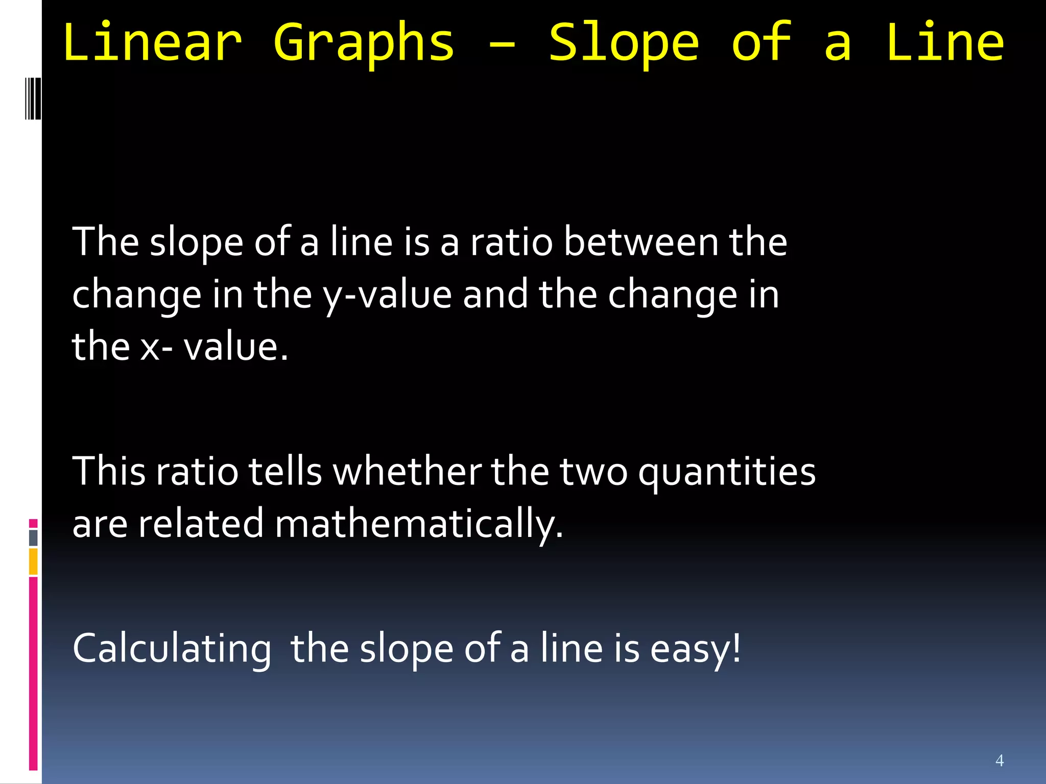 Linear Graphs – Slope of a Line


The slope of a line is a ratio between the
change in the y-value and the change in
the x- value.

This ratio tells whether the two quantities
are related mathematically.

Calculating the slope of a line is easy!

                                              4
 
