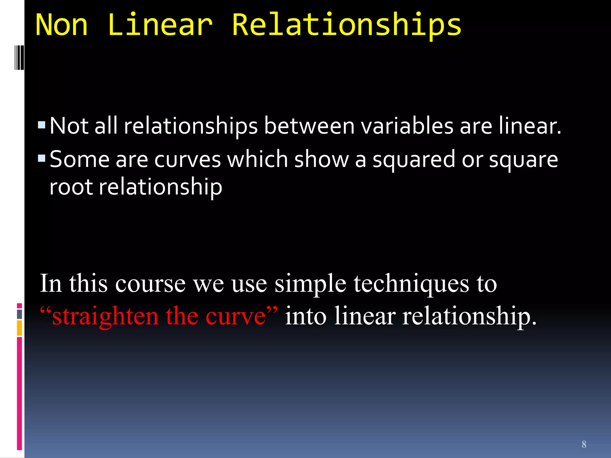 Non Linear Relationships

 Not all relationships between variables are linear.
 Some are curves which show a squared or square
 root relationship


In this course we use simple techniques to
“straighten the curve” into linear relationship.



                                                        8
 