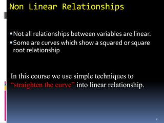 Non Linear Relationships

 Not all relationships between variables are linear.
 Some are curves which show a squared or square
 root relationship


In this course we use simple techniques to
“straighten the curve” into linear relationship.



                                                        8
 