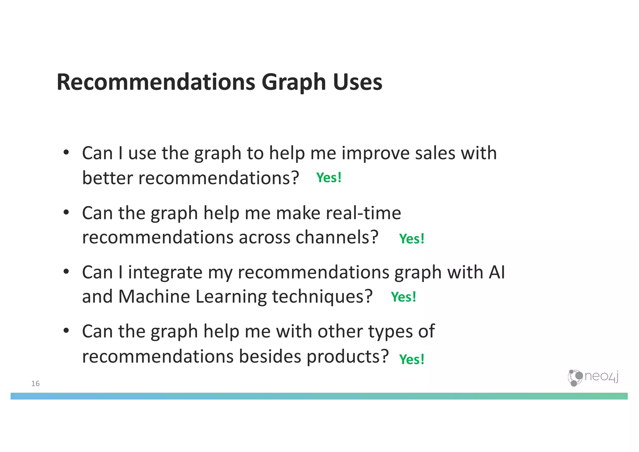 16
Recommendations Graph Uses
• Can I use the graph to help me improve sales with
better recommendations?
• Can the graph help me make real-time
recommendations across channels?
• Can I integrate my recommendations graph with AI
and Machine Learning techniques?
• Can the graph help me with other types of
recommendations besides products?
Yes!
Yes!
Yes!
Yes!
 