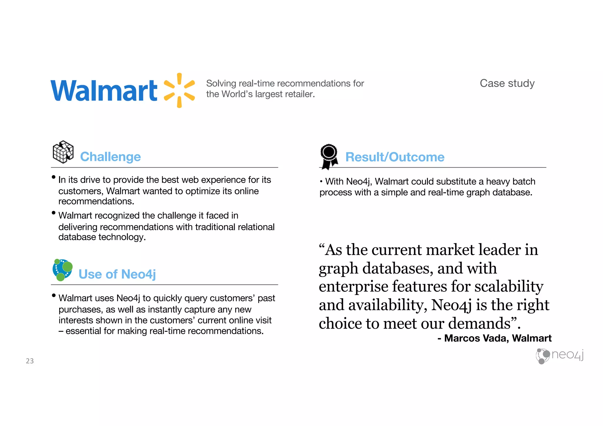 23
Case studySolving real-time recommendations for
the World’s largest retailer.
Challenge
•In its drive to provide the best web experience for its
customers, Walmart wanted to optimize its online
recommendations.
•Walmart recognized the challenge it faced in
delivering recommendations with traditional relational
database technology.
•Walmart uses Neo4j to quickly query customers’ past
purchases, as well as instantly capture any new
interests shown in the customers’ current online visit
– essential for making real-time recommendations.
Use of Neo4j
“As the current market leader in
graph databases, and with
enterprise features for scalability
and availability, Neo4j is the right
choice to meet our demands”.
- Marcos Vada, Walmart
• With Neo4j, Walmart could substitute a heavy batch
process with a simple and real-time graph database.
Result/Outcome
 