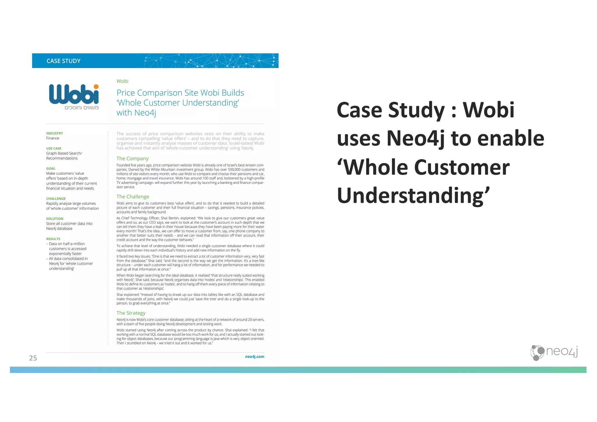25
Case Study : Wobi
uses Neo4j to enable
‘Whole Customer
Understanding’
The World’s Leading Graph Database
CASE STUDY
www.neo4j.com
Wobi
Price Comparison Site Wobi Builds
‘Whole Customer Understanding’
with Neo4j
The success of price comparison websites rests on their ability to make
customers compelling ‘value offers’ – and to do that they need to capture,
organise and instantly analyse masses of customer data. Israel-based Wobi
has achieved that aim of ‘whole customer understanding’ using Neo4j.
The Company
Founded five years ago, price comparison website Wobi is already one of Israel’s best-known com-
panies. Owned by the White Mountain investment group, Wobi has over 500,000 customers and
millions of site visitors every month, who use Wobi to compare and choose their pensions and car,
home, mortgage and travel insurance. Wobi has around 100 staff and, bolstered by a high-profile
TV advertising campaign, will expand further this year by launching a banking and finance compar-
ison service.
The Challenge
Wobi aims to give its customers best ‘value offers’, and to do that it needed to build a detailed
picture of each customer and their full financial situation – savings, pensions, insurance policies,
accounts and family background.
As Chief Technology Officer, Shai Bentin, explained: “We look to give our customers great value
offers and so, as our CEO says, we want to look at the customer’s account in such depth that we
can tell them they have a leak in their house because they have been paying more for their water
every month! That’s the idea...we can offer to move a customer from, say, one phone company to
another that better suits their needs – and we can read that information off their account, their
credit account and the way the customer behaves.”
To achieve that level of understanding, Wobi needed a single customer database where it could
rapidly drill-down into each individual’s history and add new information on the fly.
It faced two key issues. “One is that we need to extract a lot of customer information very, very fast
from the database,” Shai said, “and the second is the way we get the information. It’s a tree-like
structure – under each customer will hang a lot of information, and for performance we needed to
pull up all that information at once.”
When Wobi began searching for the ideal database, it realised “that structure really suited working
with Neo4j”, Shai said, because Neo4j organises data into ‘nodes’ and ‘relationships’. This enabled
Wobi to define its customers as ‘nodes’, and to hang off them every piece of information relating to
that customer as ‘relationships’.
Shai explained: “Instead of having to break up our data into tables like with an SQL database and
make thousands of joins, with Neo4j we could just ‘save the tree’ and do a single look-up to the
person, to grab everything at once.”
The Strategy
Neo4j is now Wobi’s core customer database, sitting at the heart of a network of around 20 servers,
with a team of five people doing Neo4j development and testing work.
Wobi started using Neo4j after coming across the product by chance. Shai explained: “I felt that
working with a normal SQL database would be too much work for us, and I actually started out look-
ing for object databases, because our programming language is Java which is very object oriented.
Then I stumbled on Neo4j – we tried it out and it worked for us.”
INDUSTRY
Finance
USE CASE
Graph-Based Search/
Recommendations
GOAL
Make customers ‘value
offers’ based on in-depth
understanding of their current
financial situation and needs
CHALLENGE
Rapidly analyse large volumes
of ‘whole customer’ information
SOLUTION
Store all customer data into
Neo4j database
RESULTS
– Data on half-a-million
customers is accessed
exponentially faster
– All data consolidated in
Neo4j for ‘whole customer
understanding’
 