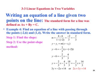 3-3 Linear Equations in Two Variables

 Writing an equation of a line given two
 points on the line: The standard form for a line was
  defined as Ax + By = C.
• Example 4: Find an equation of a line with passing through
  the points (-2,6) and (1,4). Write the answer in standard form.
                                            4−6       −2      2
  Step 1: Find the slope:            m=             =      =−
                                          1 − (−2)     3      3
  Step 2: Use the point-slope         y − y1 = m( x − x1 )
  method:                                       2
                                   y − 6 = − ( x − (−2))
                                              3
                                              2    4
                                   y−6 = − x−
                                              3    3
                                          2     4 18     2     14
                                   y =− x− +          =− x+
                                          3     3 3      3      3
                                   3 y = −2 x + 14 or 2 x + 3 y = 14
                                                                       24
 