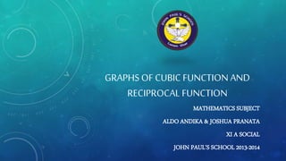 GRAPHS OF CUBIC FUNCTION AND 
RECIPROCAL FUNCTION 
MATHEMATICS SUBJECT 
ALDO ANDIKA & JOSHUA PRANATA 
XI A SOCIAL 
JOHN PAUL’S SCHOOL 2013-2014 
 