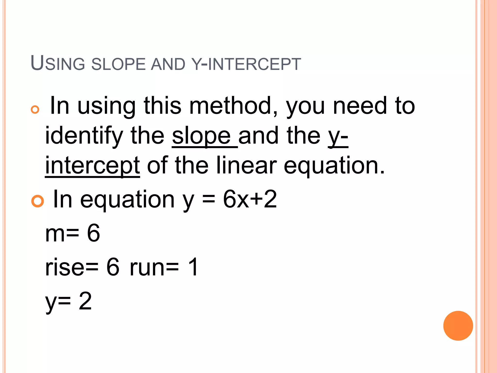 USING SLOPE AND Y-INTERCEPT
In using this method, you need to
identify the slope and the y-
intercept of the linear equation.
In equation y = 6x+2
m= 6
rise= 6 run= 1
y= 2