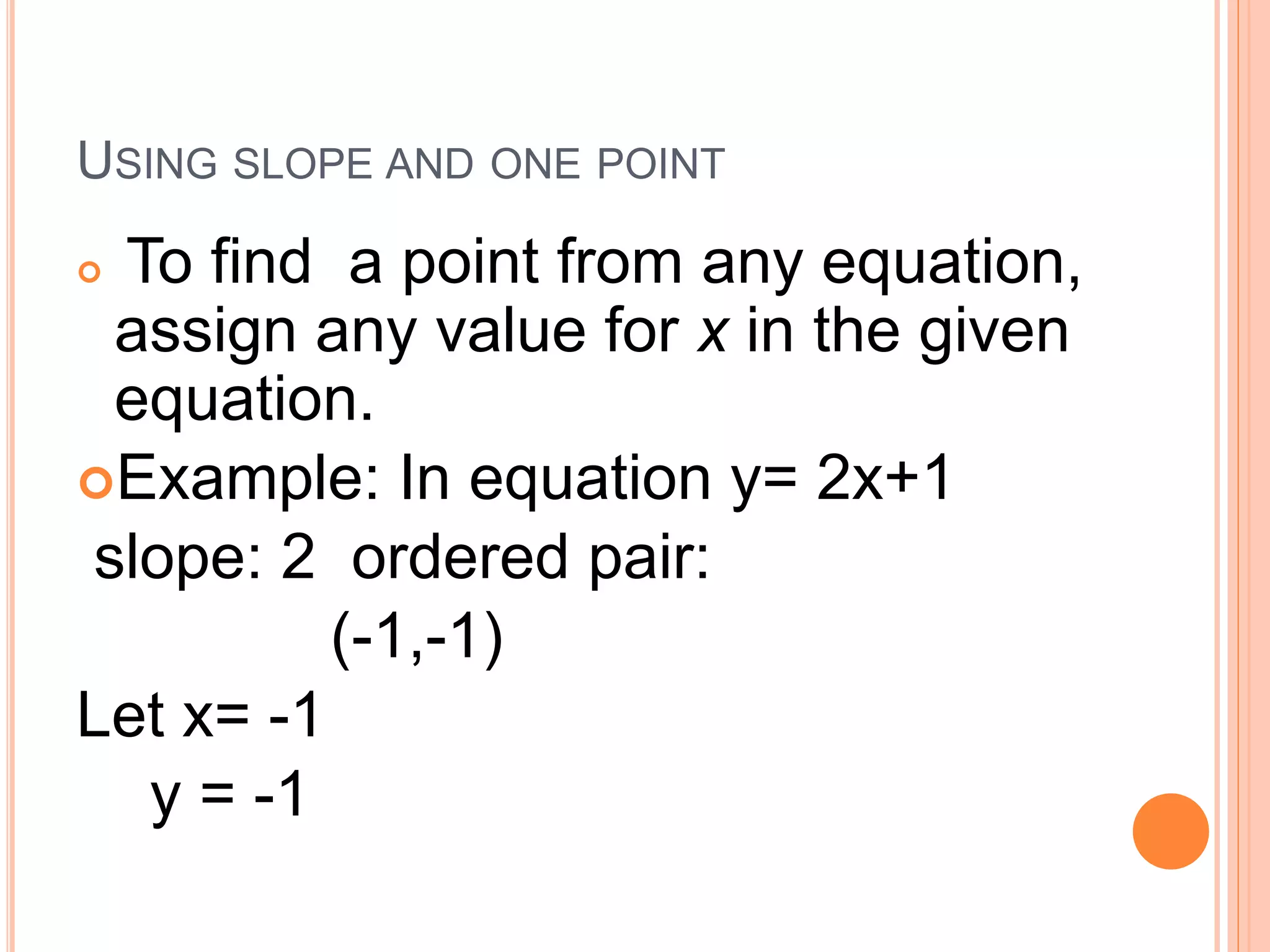 USING SLOPE AND ONE POINT
To find a point from any equation,
assign any value for x in the given
equation.
Example: In equation y= 2x+1
slope: 2 ordered pair:
(-1,-1)
Let x= -1
y = -1