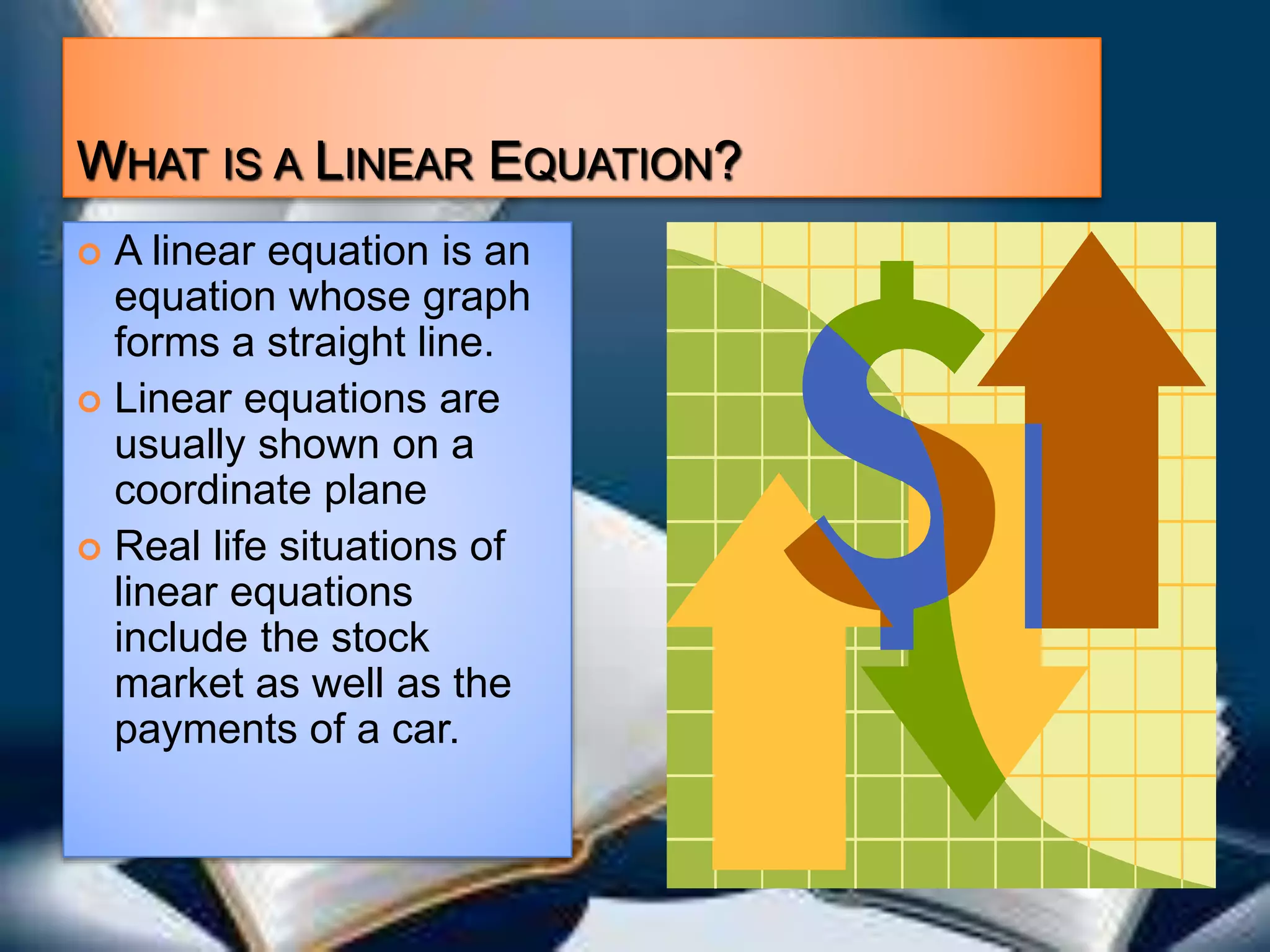 WHAT IS A LINEAR EQUATION?
A linear equation is an
equation whose graph
forms a straight line.
Linear equations are
usually shown on a
coordinate plane
Real life situations of
linear equations
include the stock
market as well as the
payments of a car.